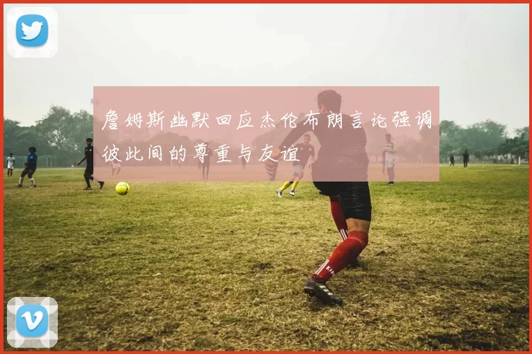 詹姆斯幽默回应杰伦布朗言论强调彼此间的尊重与友谊