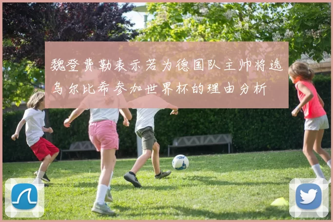 魏登费勒表示若为德国队主帅将选乌尔比希参加世界杯的理由分析