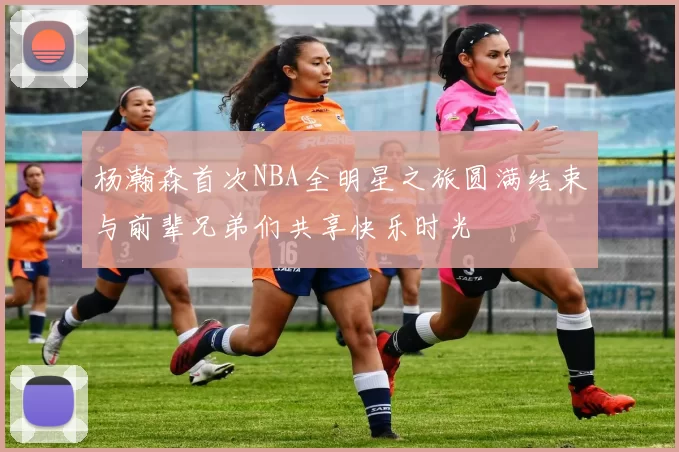 杨瀚森首次NBA全明星之旅圆满结束与前辈兄弟们共享快乐时光