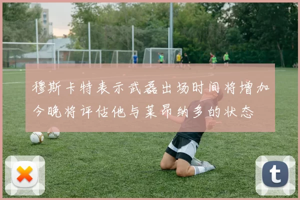 穆斯卡特表示武磊出场时间将增加今晚将评估他与莱昂纳多的状态