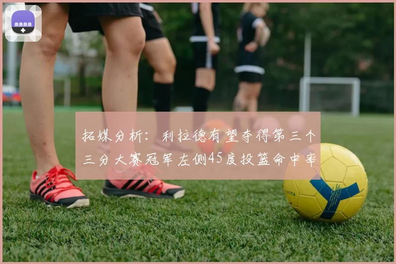 拓媒分析：利拉德有望夺得第三个三分大赛冠军左侧45度投篮命中率惊人