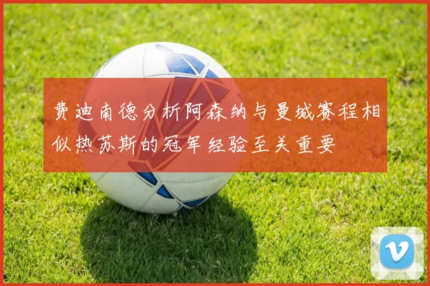 费迪南德分析阿森纳与曼城赛程相似热苏斯的冠军经验至关重要