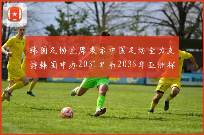 韩国足协主席表示中国足协全力支持韩国申办2031年和2035年亚洲杯赛事