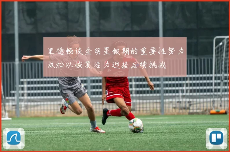 里德畅谈全明星假期的重要性努力放松以恢复活力迎接后续挑战