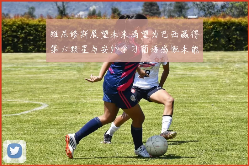 维尼修斯展望未来渴望为巴西赢得第六颗星与安帅学习葡语感慨未能与C罗共事