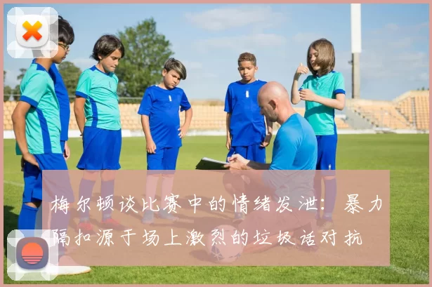 梅尔顿谈比赛中的情绪发泄：暴力隔扣源于场上激烈的垃圾话对抗