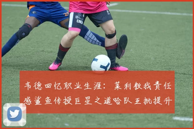 韦德回忆职业生涯：莱利教我责任感鲨鱼传授巨星之道哈队互批提升自我