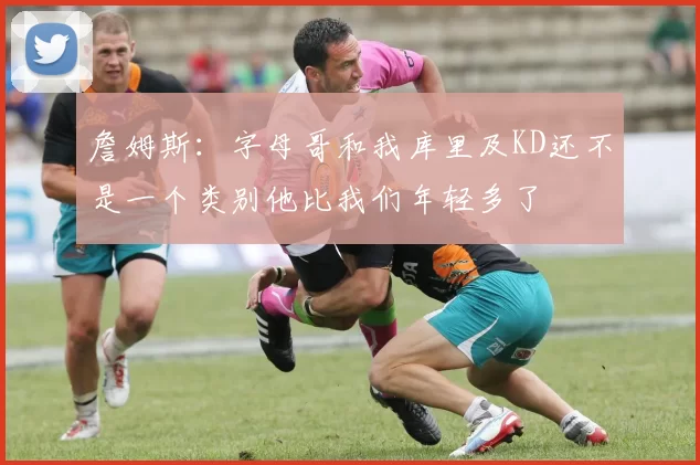 詹姆斯：字母哥和我库里及KD还不是一个类别他比我们年轻多了