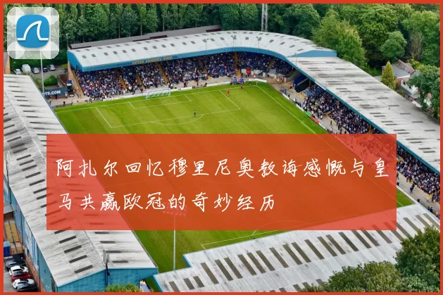 阿扎尔回忆穆里尼奥教诲感慨与皇马共赢欧冠的奇妙经历