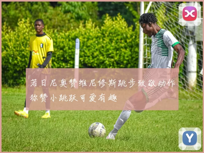 若日尼奥赞维尼修斯跳步致敬动作称赞小跳跃可爱有趣