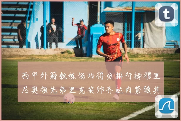 西甲外籍教练场均得分排行榜穆里尼奥领先弗里克安帅齐达内紧随其后