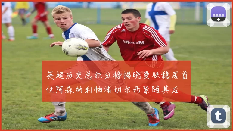 英超历史总积分榜揭晓曼联稳居首位阿森纳利物浦切尔西紧随其后