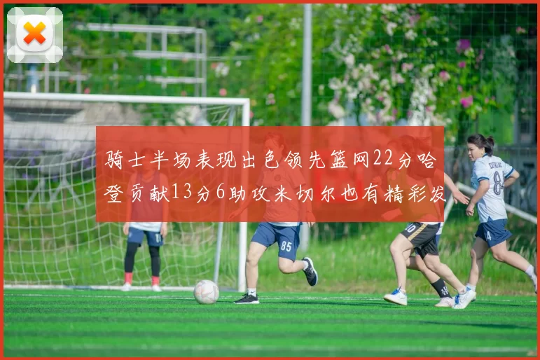 骑士半场表现出色领先篮网22分哈登贡献13分6助攻米切尔也有精彩发挥