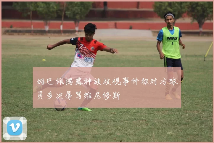 姆巴佩揭露种族歧视事件称对方球员多次辱骂维尼修斯