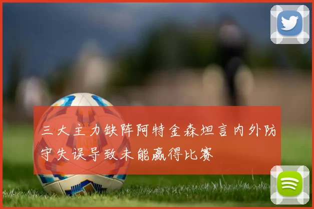 三大主力缺阵阿特金森坦言内外防守失误导致未能赢得比赛