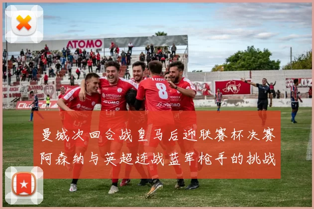 曼城次回合战皇马后迎联赛杯决赛阿森纳与英超连战蓝军枪手的挑战