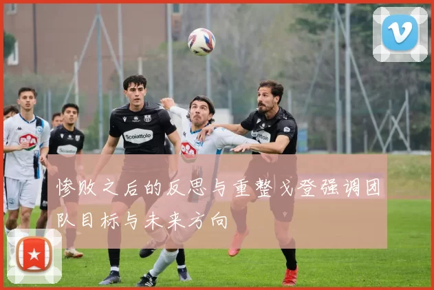 惨败之后的反思与重整戈登强调团队目标与未来方向