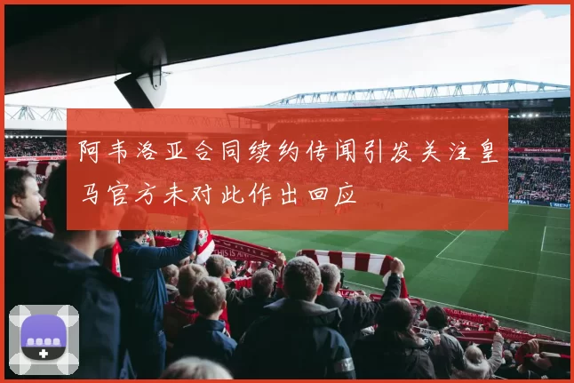 阿韦洛亚合同续约传闻引发关注皇马官方未对此作出回应