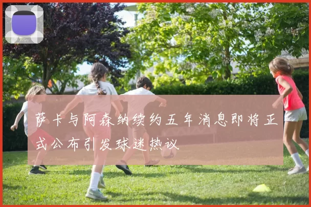 萨卡与阿森纳续约五年消息即将正式公布引发球迷热议