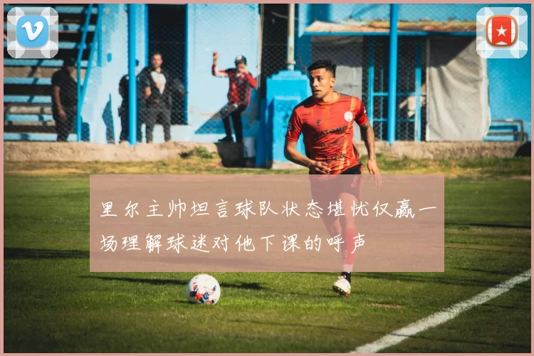 里尔主帅坦言球队状态堪忧仅赢一场理解球迷对他下课的呼声
