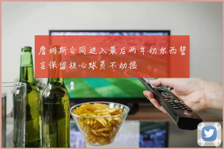 詹姆斯合同进入最后两年切尔西誓言保留核心球员不动摇