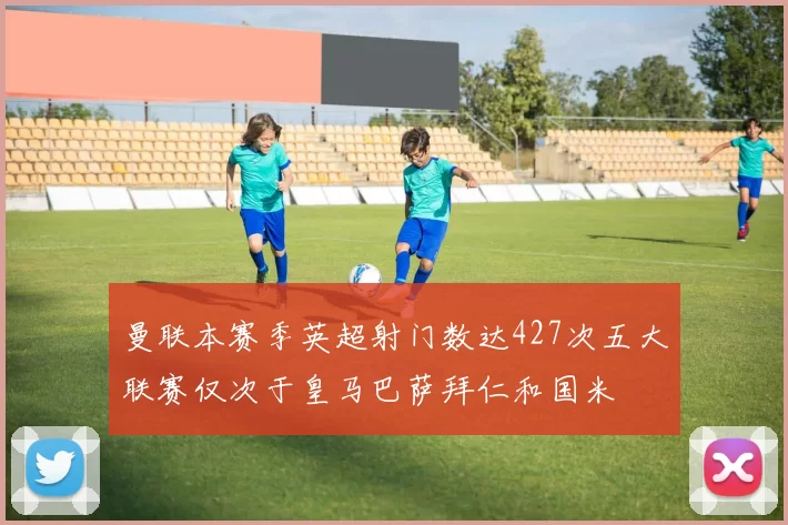 曼联本赛季英超射门数达427次五大联赛仅次于皇马巴萨拜仁和国米