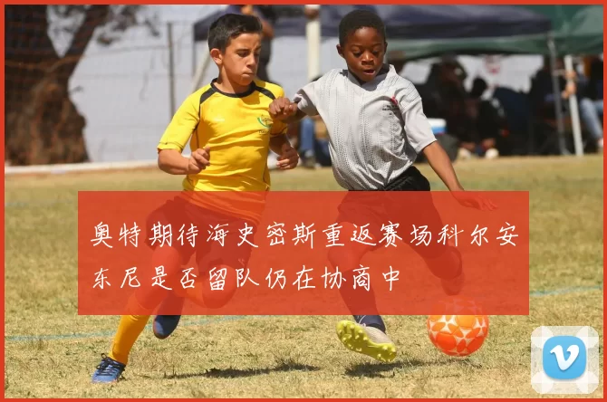 奥特期待海史密斯重返赛场科尔安东尼是否留队仍在协商中
