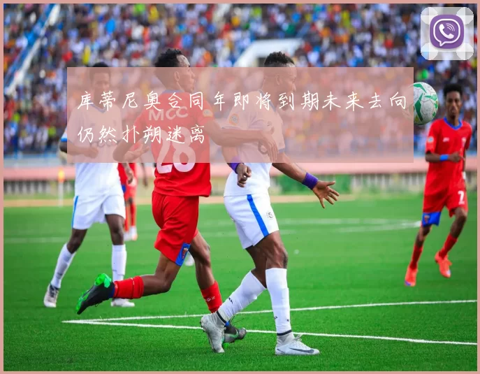 库蒂尼奥合同年即将到期未来去向仍然扑朔迷离