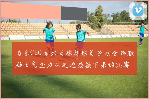 马竞CEO吉尔马林与球员亲切会面激励士气全力以赴迎接接下来的比赛