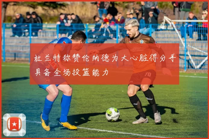 杜兰特称赞伦纳德为大心脏得分手具备全场投篮能力